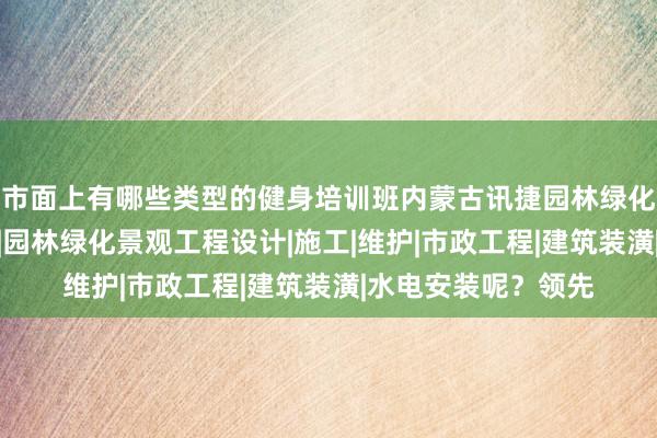 市面上有哪些类型的健身培训班内蒙古讯捷园林绿化工程股份有限公司|园林绿化景观工程设计|施工|维护|市政工程|建筑装潢|水电安装呢?领先